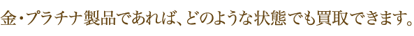 金・プラチナ製品であれば、どのような状態でも買取できます。