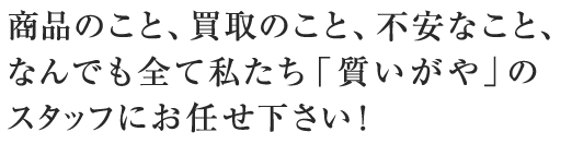 商品のこと、買取のこと、不安なこと、なんでも全て私たち「質いがや」のスタッフにお任せ下さい！