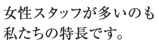 女性スタッフが多いのも私達の特長です。