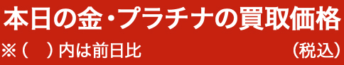 本日の金・プラチナの買取価格 ※（　）内は前日比 （税込）