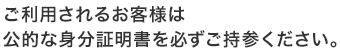 初めてご利用されるお客様は公的な身分証明書を必ずご持参ください